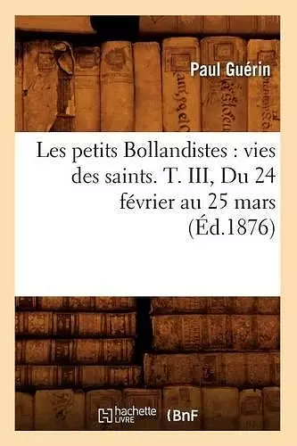 Les Petits Bollandistes: Vies Des Saints. T. III, Du 24 Février Au 25 Mars (Éd.1876) cover