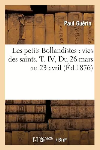 Les Petits Bollandistes: Vies Des Saints. T. IV, Du 26 Mars Au 23 Avril (Éd.1876) cover