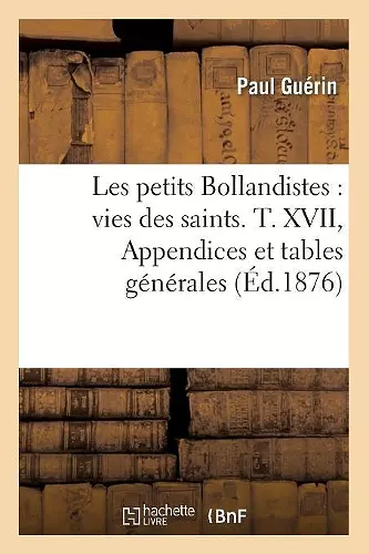 Les Petits Bollandistes: Vies Des Saints. T. XVII, Appendices Et Tables Générales (Éd.1876) cover