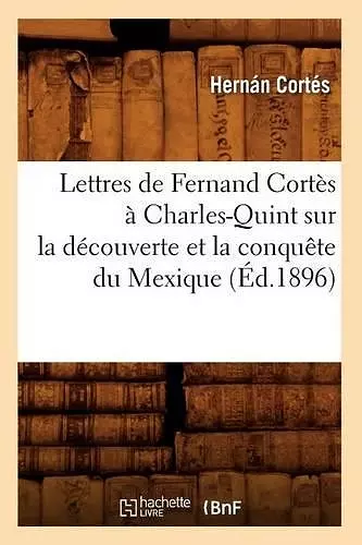 Lettres de Fernand Cortès À Charles-Quint Sur La Découverte Et La Conquête Du Mexique (Éd.1896) cover