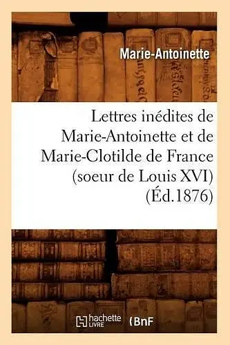 Lettres Inédites de Marie-Antoinette Et de Marie-Clotilde de France (Soeur de Louis XVI) (Éd.1876) cover