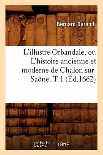 L'Illustre Orbandale, Ou l'Histoire Ancienne Et Moderne de Chalon-Sur-Saône. T 1 (Éd.1662) cover