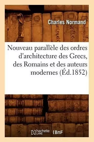 Nouveau Parallèle Des Ordres d'Architecture Des Grecs, Des Romains Et Des Auteurs Modernes (Éd.1852) cover