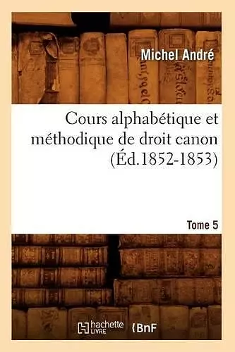 Cours Alphabétique Et Méthodique de Droit Canon. Tome 5 (Éd.1852-1853) cover