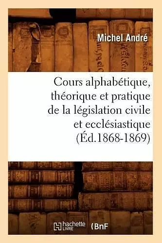 Cours Alphabétique, Théorique Et Pratique de la Législation Civile Et Ecclésiastique (Éd.1868-1869) cover