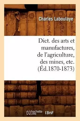 Dict. Des Arts Et Manufactures, de l'Agriculture, Des Mines, Etc. (Éd.1870-1873) cover