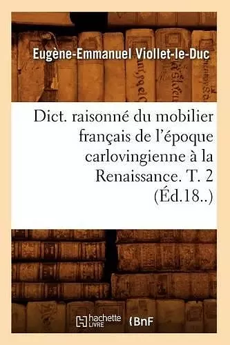 Dict. Raisonné Du Mobilier Français de l'Époque Carlovingienne À La Renaissance. T. 2 (Éd.18..) cover