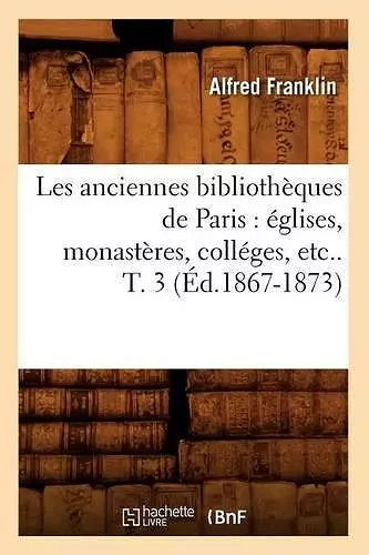 Les Anciennes Bibliothèques de Paris: Églises, Monastères, Colléges, Etc.. T. 3 (Éd.1867-1873) cover