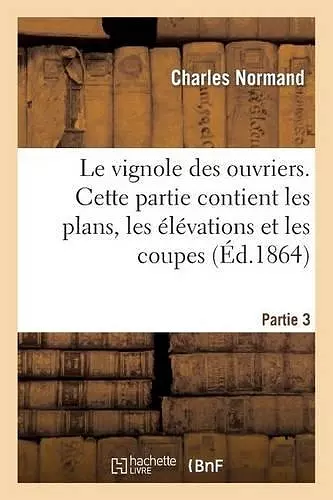 Le Vignole Des Ouvriers. 3ème Partie: Cette Partie Contient Les Plans, Les Élévations Et Les Coupes cover