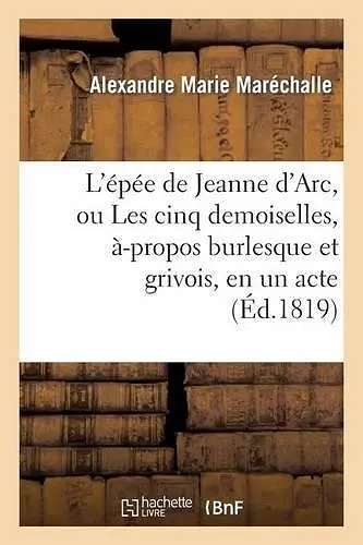 L'Épée de Jeanne d'Arc, Ou Les Cinq Demoiselles, À-Propos Burlesque Et Grivois, En Un Acte cover