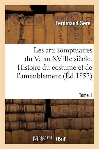 Les Arts Somptuaires Du Ve Au Xviiie Siècle. 1ère Partie, Histoire Du Costume Et de l'Ameublement T1 cover