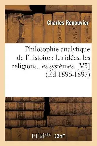 Philosophie Analytique de l'Histoire: Les Idées, Les Religions, Les Systèmes. [V3] (Éd.1896-1897) cover