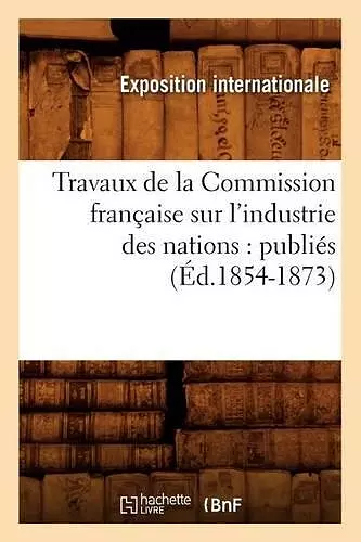 Travaux de la Commission Française Sur l'Industrie Des Nations: Publiés (Éd.1854-1873) cover