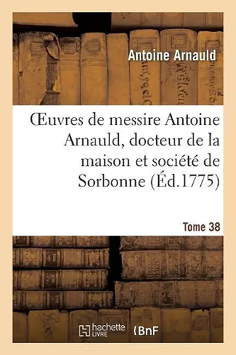 Oeuvres de Messire Antoine Arnauld, Docteur de la Maison Et Société de Sorbonne. Tome 38 cover