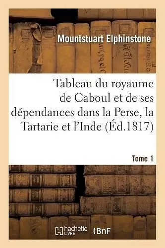 Tableau Du Royaume de Caboul Et de Ses Dépendances Dans La Perse, La Tartarie Et l'Inde. Tome 1 cover