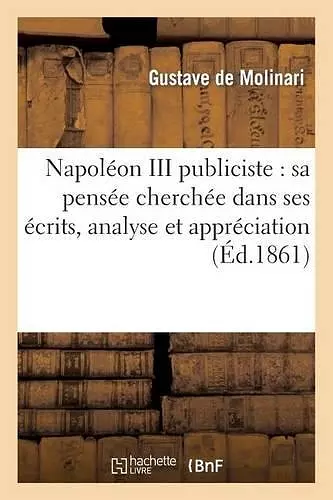 Napoléon III Publiciste: Sa Pensée Cherchée Dans Ses Écrits, Analyse Et Appréciation de Ses Oeuvres cover