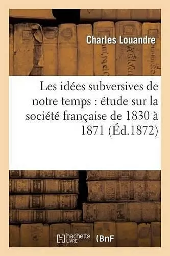 Les Idées Subversives de Notre Temps: Étude Sur La Société Française de 1830 À 1871 cover