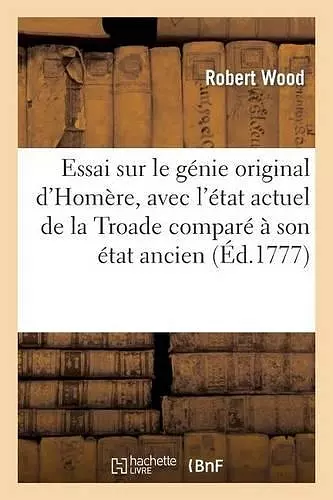 Essai Sur Le Génie Original d'Homère, Avec l'État Actuel de la Troade Comparé À Son État Ancien cover