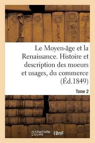 Le Moyen-Âge Et La Renaissance. Histoire Et Description Des Moeurs Et Usages, Du Commerce Tome 2 cover