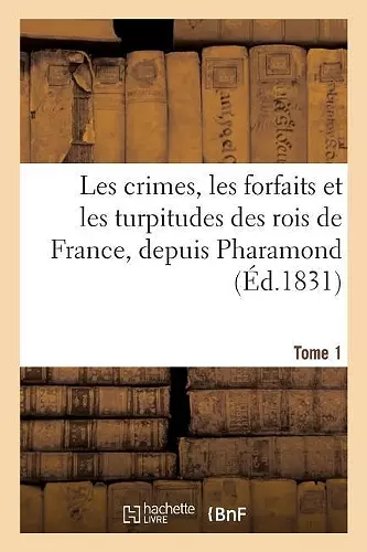 Les Crimes, Les Forfaits Et Les Turpitudes Des Rois de France, Depuis Pharamond Jusques Tome 1 cover