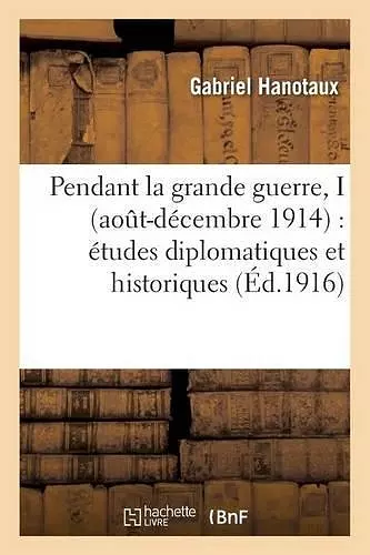 Pendant La Grande Guerre, I Aout-Décembre 1914: Études Diplomatiques Et Historiques cover