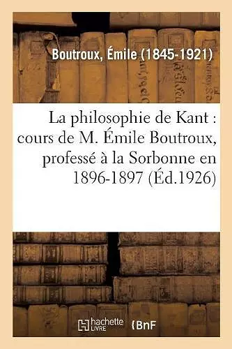 La Philosophie de Kant: Cours de M. Émile Boutroux, Professé À La Sorbonne En 1896-1897 cover