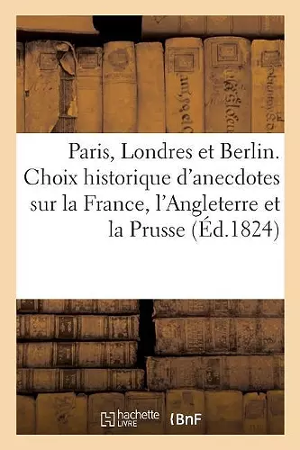 Paris, Londres Et Berlin Ou Choix Historique d'Anecdotes Sur La France, l'Angleterre Et La Prusse. cover