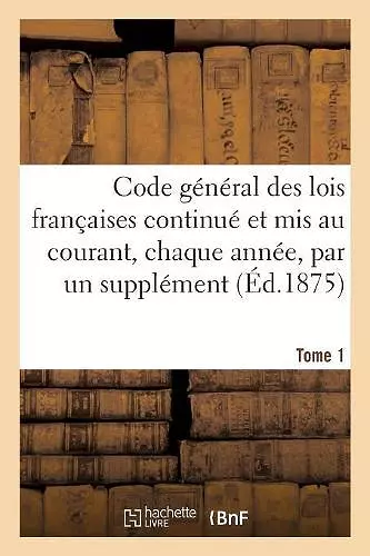 Code Général Des Lois Françaises Continué Et MIS Au Courant, Chaque Année, Par Un Supplément. Tome 1 cover