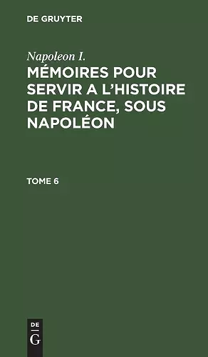 Napoleon I.: Mémoires Pour Servir a l'Histoire de France, Sous Napoléon. Tome 6 cover