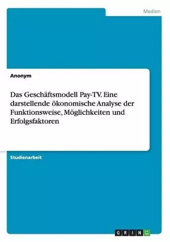 Das Geschäftsmodell Pay-TV. Eine darstellende ökonomische Analyse der Funktionsweise, Möglichkeiten und Erfolgsfaktoren cover