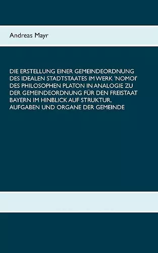 Die Erstellung einer Gemeindeordnung des idealen Stadtstaates im Werk 'Nomoi' des Philosophen Platon in Analogie zu der Gemeindeordnung für den Freistaat Bayern im Hinblick auf Struktur, Aufgaben und Organe der Gemeinde cover