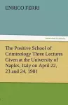 The Positive School of Criminology Three Lectures Given at the University of Naples, Italy on April 22, 23 and 24, 1901 cover