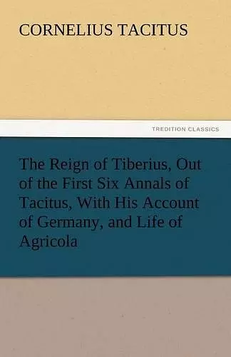 The Reign of Tiberius, Out of the First Six Annals of Tacitus, With His Account of Germany, and Life of Agricola cover