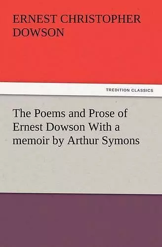 The Poems and Prose of Ernest Dowson with a Memoir by Arthur Symons cover