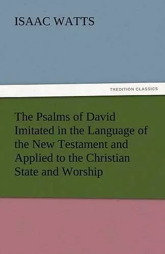 The Psalms of David Imitated in the Language of the New Testament and Applied to the Christian State and Worship cover