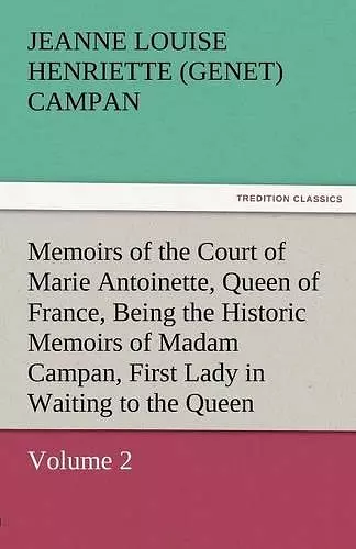 Memoirs of the Court of Marie Antoinette, Queen of France, Volume 2 Being the Historic Memoirs of Madam Campan, First Lady in Waiting to the Queen cover