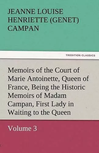 Memoirs of the Court of Marie Antoinette, Queen of France, Volume 3 Being the Historic Memoirs of Madam Campan, First Lady in Waiting to the Queen cover