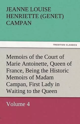 Memoirs of the Court of Marie Antoinette, Queen of France, Volume 4 Being the Historic Memoirs of Madam Campan, First Lady in Waiting to the Queen cover