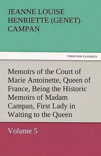 Memoirs of the Court of Marie Antoinette, Queen of France, Volume 5 Being the Historic Memoirs of Madam Campan, First Lady in Waiting to the Queen cover