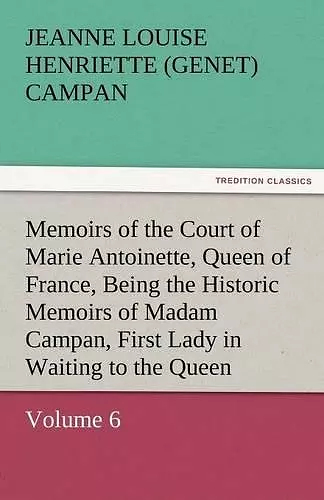 Memoirs of the Court of Marie Antoinette, Queen of France, Volume 6 Being the Historic Memoirs of Madam Campan, First Lady in Waiting to the Queen cover