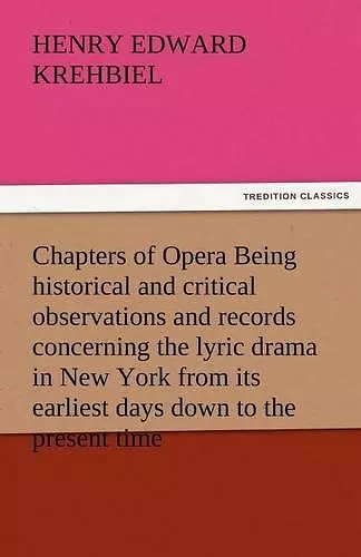 Chapters of Opera Being Historical and Critical Observations and Records Concerning the Lyric Drama in New York from Its Earliest Days Down to the Pre cover