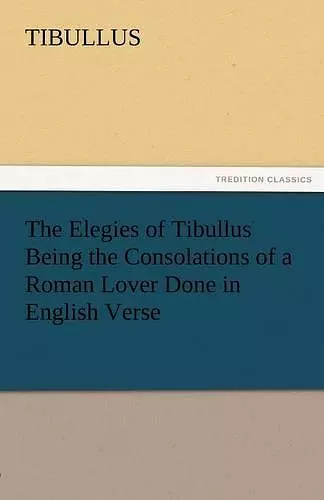 The Elegies of Tibullus Being the Consolations of a Roman Lover Done in English Verse cover