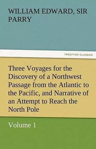 Three Voyages for the Discovery of a Northwest Passage from the Atlantic to the Pacific, and Narrative of an Attempt to Reach the North Pole, Volume 1 cover