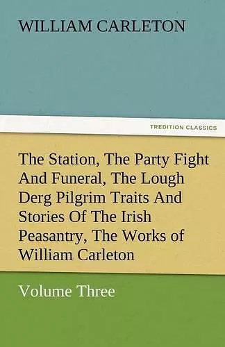 The Station, the Party Fight and Funeral, the Lough Derg Pilgrim Traits and Stories of the Irish Peasantry, the Works of William Carleton, Volume Thre cover