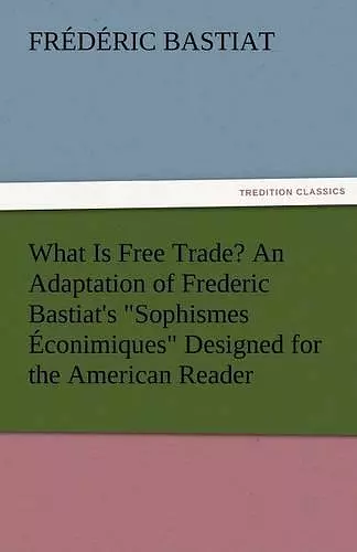 What Is Free Trade? an Adaptation of Frederic Bastiat's Sophismes Econimiques Designed for the American Reader cover