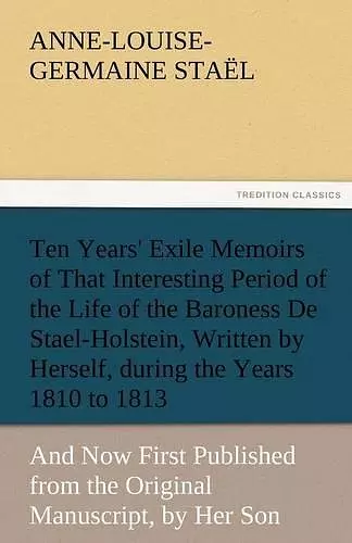 Ten Years' Exile Memoirs of That Interesting Period of the Life of the Baroness De Stael-Holstein, Written by Herself, during the Years 1810, 1811, 1812, and 1813, and Now First Published from the Original Manuscript, by Her Son. cover