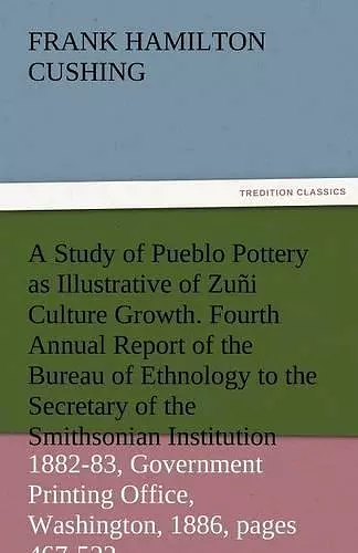 A Study of Pueblo Pottery as Illustrative of Zuni Culture Growth. Fourth Annual Report of the Bureau of Ethnology to the Secretary of the Smithsonia cover