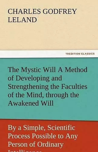 The Mystic Will a Method of Developing and Strengthening the Faculties of the Mind, Through the Awakened Will, by a Simple, Scientific Process Possibl cover