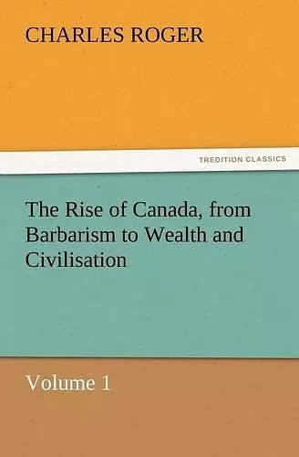 The Rise of Canada, from Barbarism to Wealth and Civilisation Volume 1 cover