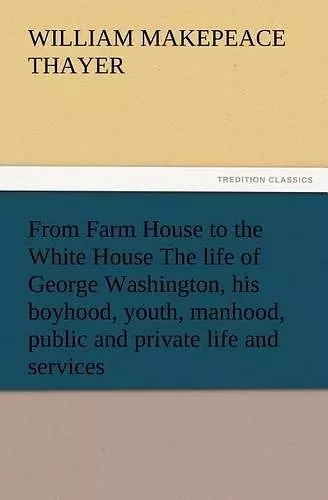 From Farm House to the White House The life of George Washington, his boyhood, youth, manhood, public and private life and services cover